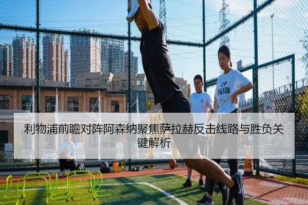 利物浦前瞻对阵阿森纳聚焦萨拉赫反击线路与胜负关键解析